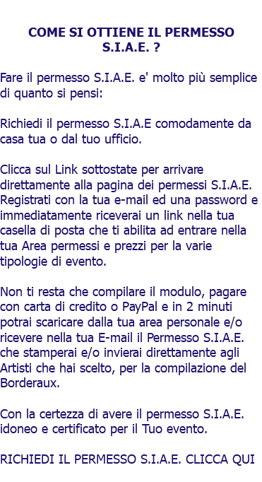  COME SI OTTIENE IL PERMESSO S.I.A.E. ? Fare il permesso S.I.A.E. e' molto più semplice di quanto si pensi: Richiedi il permesso S.I.A.E comodamente da casa tua o dal tuo ufficio. Clicca sul Link sottostate per arrivare direttamente alla pagina dei permessi S.I.A.E. Registrati con la tua e-mail ed una password e immediatamente riceverai un link nella tua casella di posta che ti abilita ad entrare nella tua Area permessi e prezzi per la varie tipologie di evento. Non ti resta che compilare il modulo, pagare con carta di credito o PayPal e in 2 minuti potrai scaricare dalla tua area personale e/o ricevere nella tua E-mail il Permesso S.I.A.E. che stamperai e/o invierai direttamente agli Artisti che hai scelto, per la compilazione del Borderaux. Con la certezza di avere il permesso S.I.A.E. idoneo e certificato per il Tuo evento. RICHIEDI IL PERMESSO S.I.A.E. CLICCA QUI 