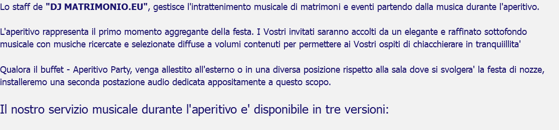 Lo staff de "DJ MATRIMONIO.EU", gestisce l'intrattenimento musicale di matrimoni e eventi partendo dalla musica durante l'aperitivo. L'aperitivo rappresenta il primo momento aggregante della festa. I Vostri invitati saranno accolti da un elegante e raffinato sottofondo musicale con musiche ricercate e selezionate diffuse a volumi contenuti per permettere ai Vostri ospiti di chiacchierare in tranquiillita' Qualora il buffet - Aperitivo Party, venga allestito all'esterno o in una diversa posizione rispetto alla sala dove si svolgera' la festa di nozze, installeremo una seconda postazione audio dedicata appositamente a questo scopo. Il nostro servizio musicale durante l'aperitivo e' disponibile in tre versioni: