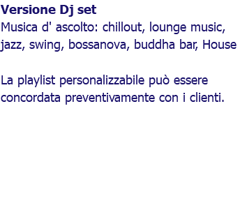 Versione Dj set Musica d' ascolto: chillout, lounge music, jazz, swing, bossanova, buddha bar, House La playlist personalizzabile può essere concordata preventivamente con i clienti. 