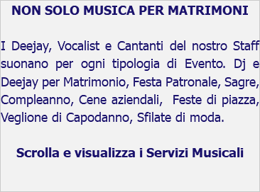 NON SOLO MUSICA PER MATRIMONI I Deejay, Vocalist e Cantanti del nostro Staff suonano per ogni tipologia di Evento. Dj e Deejay per Matrimonio, Festa Patronale, Sagre, Compleanno, Cene aziendali, Feste di piazza, Veglione di Capodanno, Sfilate di moda. Scrolla e visualizza i Servizi Musicali