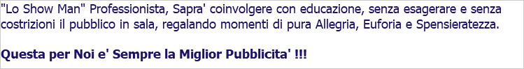 "Lo Show Man" Professionista, Sapra' coinvolgere con educazione, senza esagerare e senza costrizioni il pubblico in sala, regalando momenti di pura Allegria, Euforia e Spensieratezza. Questa per Noi e' Sempre la Miglior Pubblicita' !!!