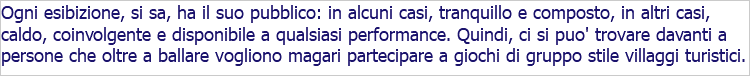 Ogni esibizione, si sa, ha il suo pubblico: in alcuni casi, tranquillo e composto, in altri casi, caldo, coinvolgente e disponibile a qualsiasi performance. Quindi, ci si puo' trovare davanti a persone che oltre a ballare vogliono magari partecipare a giochi di gruppo stile villaggi turistici.