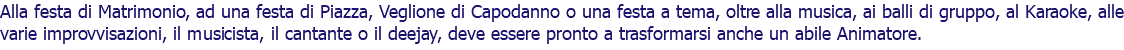 Alla festa di Matrimonio, ad una festa di Piazza, Veglione di Capodanno o una festa a tema, oltre alla musica, ai balli di gruppo, al Karaoke, alle varie improvvisazioni, il musicista, il cantante o il deejay, deve essere pronto a trasformarsi anche un abile Animatore.