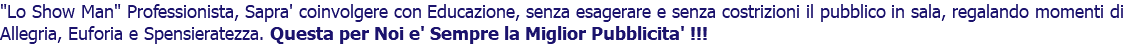 "Lo Show Man" Professionista, Sapra' coinvolgere con Educazione, senza esagerare e senza costrizioni il pubblico in sala, regalando momenti di Allegria, Euforia e Spensieratezza. Questa per Noi e' Sempre la Miglior Pubblicita' !!!