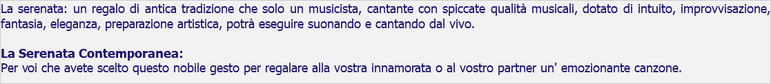 La serenata: un regalo di antica tradizione che solo un musicista, cantante con spiccate qualità musicali, dotato di intuito, improvvisazione, fantasia, eleganza, preparazione artistica, potrà eseguire suonando e cantando dal vivo. La Serenata Contemporanea: Per voi che avete scelto questo nobile gesto per regalare alla vostra innamorata o al vostro partner un' emozionante canzone.