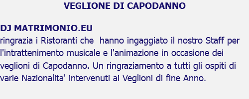 VEGLIONE DI CAPODANNO DJ MATRIMONIO.EU ringrazia i Ristoranti che hanno ingaggiato il nostro Staff per l'intrattenimento musicale e l'animazione in occasione dei veglioni di Capodanno. Un ringraziamento a tutti gli ospiti di varie Nazionalita' intervenuti ai Veglioni di fine Anno.