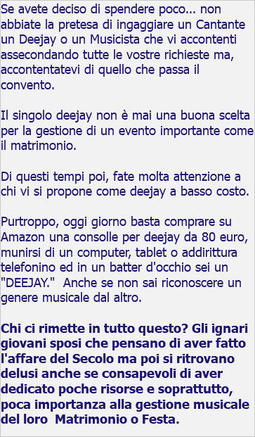 Se avete deciso di spendere poco... non abbiate la pretesa di ingaggiare un Cantante un Deejay o un Musicista che vi accontenti assecondando tutte le vostre richieste ma, accontentatevi di quello che passa il convento. Il singolo deejay non è mai una buona scelta per la gestione di un evento importante come il matrimonio. Di questi tempi poi, fate molta attenzione a chi vi si propone come deejay a basso costo. Purtroppo, oggi giorno basta comprare su Amazon una consolle per deejay da 80 euro, munirsi di un computer, tablet o addirittura telefonino ed in un batter d'occhio sei un "DEEJAY." Anche se non sai riconoscere un genere musicale dal altro. Chi ci rimette in tutto questo? Gli ignari giovani sposi che pensano di aver fatto l'affare del Secolo ma poi si ritrovano delusi anche se consapevoli di aver dedicato poche risorse e soprattutto, poca importanza alla gestione musicale del loro Matrimonio o Festa. 