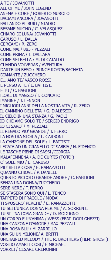 A TE / JOVANOTTI ALL OF ME / JOHN LEGEND ANEMA E CORE / ROBERTO MUROLO BACIAMI ANCORA / JOVANOTTI BALLANDO AL BUIO / STADIO BESAME MUCHO / C. VELASQUEZ CHIARO DI LUNA/ JOVANOTTI CARUSO / L. DALLA CERCAMI / R. ZERO COME MAI / 883 - PEZZALI COME PRIMA / T. DALLARA COME SEI BELLA / M. DI CATALDO CUANDO VOLVERAS / AVENTURA DARTE UN BESO / PRINCE ROYCE/BACHATA DIAMANTE / ZUCCHERO E... AMO TE/ VASCO ROSSI E PENSO A TE / L. BATTISTI E TU / C. BAGLIONI FIORE DI MAGGIO / F. CONCATO IMAGINE / J. LENNON I MIGLIORI ANNI DELLA NOSTRA VITA / R. ZERO IL CAMMINO DELL'ETA' / G. D'ALESSIO IL CIELO IN UNA STANZA / G. PAOLI IO CHE AMO SOLO TE / SERGIO ENDRIGO IO CI SARO' / M. PEZZALI IL REGALO PIU' GRANDE / T. FERRO LA NOSTRA STORIA / L. CARBONI LA CANZONE DEL SOLE / L. BATTISTI LEGATA AD UN GRANELLO DI SABBIA / N. FIDENCO LE TASCHE PIENE DI SASSI /GIORGIA MALAFEMMENA / A. DE CURTIS (TOTO') O' SOLE MIO / E. CARUSO PIU' BELLA COSA / E. RAMAZZOTTI QUANNO CHIOVE / P. DANIELE QUESTO PICCOLO GRANDE AMORE / C. BAGLIONI SENZA UNA DONNA/ZUCCHERO SERE NERE / T. FERRO SE STASERA SONO QUI / L. TENCO TAPPETO DI FRAGOLE / MODA' TI SPOSERO' PERCHE' / E. RAMAZZOTTI TU SEI L'UNICA DONNA PER ME / A. SORRENTI TU SI' 'NA COSA GRANDE / D. MODUGNO UN CORPO E UN'ANIMA / WESS (FEAT. DORI GHEZZI) UNA CANZONE D'AMORE / MAX PEZZALI UNA ROSA BLU / M. ZARRILLO UNA SU UN MILIONE/ A. BRITTI UNCHAINED MELODY / THE R. BROTHERS (FILM: GHOST) VOGLIO AMARTI COSI / F. MICHAEL VORREI / CESARE CREMONINI