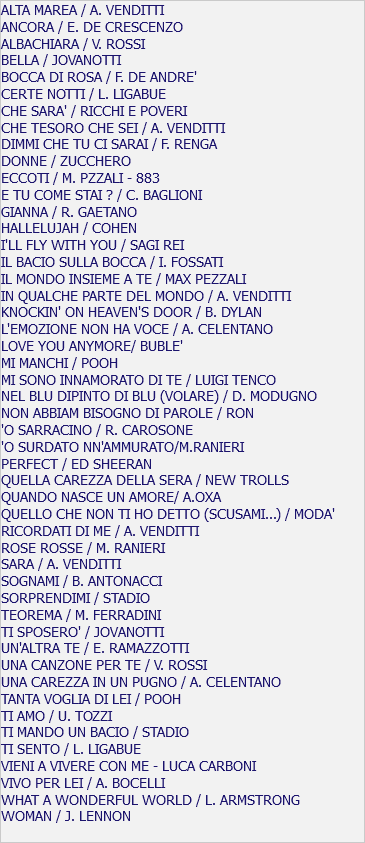 ALTA MAREA / A. VENDITTI ANCORA / E. DE CRESCENZO ALBACHIARA / V. ROSSI BELLA / JOVANOTTI BOCCA DI ROSA / F. DE ANDRE' CERTE NOTTI / L. LIGABUE CHE SARA' / RICCHI E POVERI CHE TESORO CHE SEI / A. VENDITTI DIMMI CHE TU CI SARAI / F. RENGA DONNE / ZUCCHERO ECCOTI / M. PZZALI - 883 E TU COME STAI ? / C. BAGLIONI GIANNA / R. GAETANO HALLELUJAH / COHEN I'LL FLY WITH YOU / SAGI REI IL BACIO SULLA BOCCA / I. FOSSATI IL MONDO INSIEME A TE / MAX PEZZALI IN QUALCHE PARTE DEL MONDO / A. VENDITTI KNOCKIN' ON HEAVEN'S DOOR / B. DYLAN L'EMOZIONE NON HA VOCE / A. CELENTANO LOVE YOU ANYMORE/ BUBLE' MI MANCHI / POOH MI SONO INNAMORATO DI TE / LUIGI TENCO NEL BLU DIPINTO DI BLU (VOLARE) / D. MODUGNO NON ABBIAM BISOGNO DI PAROLE / RON 'O SARRACINO / R. CAROSONE 'O SURDATO NN'AMMURATO/M.RANIERI PERFECT / ED SHEERAN QUELLA CAREZZA DELLA SERA / NEW TROLLS QUANDO NASCE UN AMORE/ A.OXA QUELLO CHE NON TI HO DETTO (SCUSAMI...) / MODA' RICORDATI DI ME / A. VENDITTI ROSE ROSSE / M. RANIERI SARA / A. VENDITTI SOGNAMI / B. ANTONACCI SORPRENDIMI / STADIO TEOREMA / M. FERRADINI TI SPOSERO' / JOVANOTTI UN'ALTRA TE / E. RAMAZZOTTI UNA CANZONE PER TE / V. ROSSI UNA CAREZZA IN UN PUGNO / A. CELENTANO TANTA VOGLIA DI LEI / POOH TI AMO / U. TOZZI TI MANDO UN BACIO / STADIO TI SENTO / L. LIGABUE VIENI A VIVERE CON ME - LUCA CARBONI VIVO PER LEI / A. BOCELLI WHAT A WONDERFUL WORLD / L. ARMSTRONG WOMAN / J. LENNON