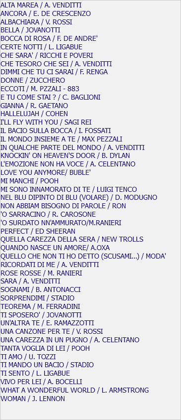 ALTA MAREA / A. VENDITTI ANCORA / E. DE CRESCENZO ALBACHIARA / V. ROSSI BELLA / JOVANOTTI BOCCA DI ROSA / F. DE ANDRE' CERTE NOTTI / L. LIGABUE CHE SARA' / RICCHI E POVERI CHE TESORO CHE SEI / A. VENDITTI DIMMI CHE TU CI SARAI / F. RENGA DONNE / ZUCCHERO ECCOTI / M. PZZALI - 883 E TU COME STAI ? / C. BAGLIONI GIANNA / R. GAETANO HALLELUJAH / COHEN I'LL FLY WITH YOU / SAGI REI IL BACIO SULLA BOCCA / I. FOSSATI IL MONDO INSIEME A TE / MAX PEZZALI IN QUALCHE PARTE DEL MONDO / A. VENDITTI KNOCKIN' ON HEAVEN'S DOOR / B. DYLAN L'EMOZIONE NON HA VOCE / A. CELENTANO LOVE YOU ANYMORE/ BUBLE' MI MANCHI / POOH MI SONO INNAMORATO DI TE / LUIGI TENCO NEL BLU DIPINTO DI BLU (VOLARE) / D. MODUGNO NON ABBIAM BISOGNO DI PAROLE / RON 'O SARRACINO / R. CAROSONE 'O SURDATO NN'AMMURATO/M.RANIERI PERFECT / ED SHEERAN QUELLA CAREZZA DELLA SERA / NEW TROLLS QUANDO NASCE UN AMORE/ A.OXA QUELLO CHE NON TI HO DETTO (SCUSAMI...) / MODA' RICORDATI DI ME / A. VENDITTI ROSE ROSSE / M. RANIERI SARA / A. VENDITTI SOGNAMI / B. ANTONACCI SORPRENDIMI / STADIO TEOREMA / M. FERRADINI TI SPOSERO' / JOVANOTTI UN'ALTRA TE / E. RAMAZZOTTI UNA CANZONE PER TE / V. ROSSI UNA CAREZZA IN UN PUGNO / A. CELENTANO TANTA VOGLIA DI LEI / POOH TI AMO / U. TOZZI TI MANDO UN BACIO / STADIO TI SENTO / L. LIGABUE VIVO PER LEI / A. BOCELLI WHAT A WONDERFUL WORLD / L. ARMSTRONG WOMAN / J. LENNON
