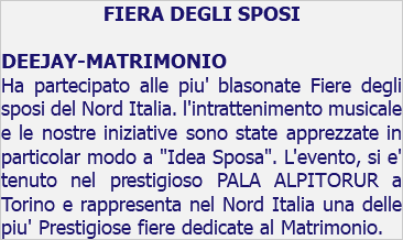 FIERA DEGLI SPOSI DEEJAY-MATRIMONIO Ha partecipato alle piu' blasonate Fiere degli sposi del Nord Italia. l'intrattenimento musicale e le nostre iniziative sono state apprezzate in particolar modo a "Idea Sposa". L'evento, si e' tenuto nel prestigioso PALA ALPITORUR a Torino e rappresenta nel Nord Italia una delle piu' Prestigiose fiere dedicate al Matrimonio.