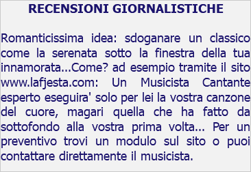 RECENSIONI GIORNALISTICHE Romanticissima idea: sdoganare un classico come la serenata sotto la finestra della tua innamorata...Come? ad esempio tramite il sito www.lafjesta.com: Un Musicista Cantante esperto eseguira' solo per lei la vostra canzone del cuore, magari quella che ha fatto da sottofondo alla vostra prima volta... Per un preventivo trovi un modulo sul sito o puoi contattare direttamente il musicista.