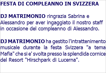 FESTA DI COMPLEANNO IN SVIZZERA DJ MATRIMONIO ringrazia Sabrina e Alessandro per aver ingaggiato il nostro staff in occasione del compleanno di Alessandro. DJ MATRIMONIO ha gestito l'intrattenimento musicale durante la festa Svizzera "a tema Mafia" che si e' svolta presso la splendida cornice del Resort "Hirschpark di Lucerna".