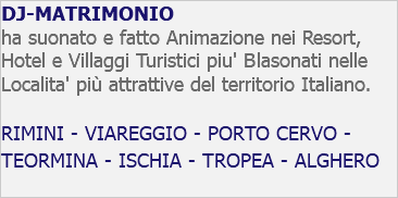 DJ-MATRIMONIO ha suonato e fatto Animazione nei Resort, Hotel e Villaggi Turistici piu' Blasonati nelle Localita' più attrattive del territorio Italiano. RIMINI - VIAREGGIO - PORTO CERVO - TEORMINA - ISCHIA - TROPEA - ALGHERO 