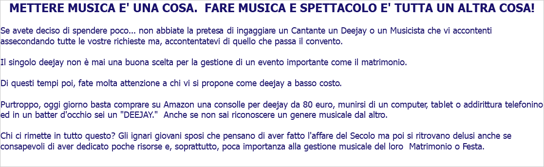 METTERE MUSICA E' UNA COSA. FARE MUSICA E SPETTACOLO E' TUTTA UN ALTRA COSA! Se avete deciso di spendere poco... non abbiate la pretesa di ingaggiare un Cantante un Deejay o un Musicista che vi accontenti assecondando tutte le vostre richieste ma, accontentatevi di quello che passa il convento. Il singolo deejay non è mai una buona scelta per la gestione di un evento importante come il matrimonio. Di questi tempi poi, fate molta attenzione a chi vi si propone come deejay a basso costo. Purtroppo, oggi giorno basta comprare su Amazon una consolle per deejay da 80 euro, munirsi di un computer, tablet o addirittura telefonino ed in un batter d'occhio sei un "DEEJAY." Anche se non sai riconoscere un genere musicale dal altro. Chi ci rimette in tutto questo? Gli ignari giovani sposi che pensano di aver fatto l'affare del Secolo ma poi si ritrovano delusi anche se consapevoli di aver dedicato poche risorse e, soprattutto, poca importanza alla gestione musicale del loro Matrimonio o Festa.