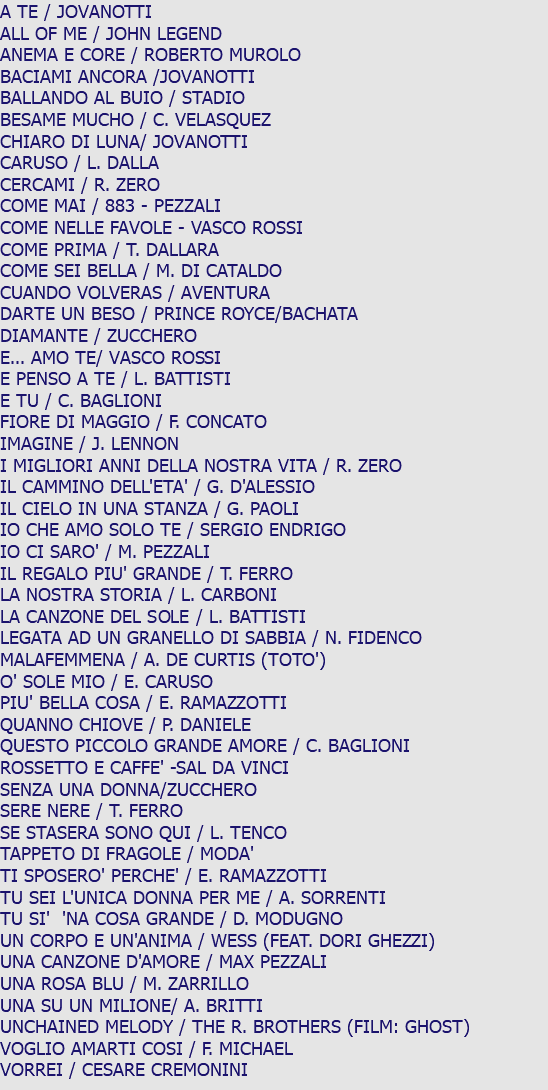 A TE / JOVANOTTI ALL OF ME / JOHN LEGEND ANEMA E CORE / ROBERTO MUROLO BACIAMI ANCORA /JOVANOTTI BALLANDO AL BUIO / STADIO BESAME MUCHO / C. VELASQUEZ CHIARO DI LUNA/ JOVANOTTI CARUSO / L. DALLA CERCAMI / R. ZERO COME MAI / 883 - PEZZALI COME NELLE FAVOLE - VASCO ROSSI COME PRIMA / T. DALLARA COME SEI BELLA / M. DI CATALDO CUANDO VOLVERAS / AVENTURA DARTE UN BESO / PRINCE ROYCE/BACHATA DIAMANTE / ZUCCHERO E... AMO TE/ VASCO ROSSI E PENSO A TE / L. BATTISTI E TU / C. BAGLIONI FIORE DI MAGGIO / F. CONCATO IMAGINE / J. LENNON I MIGLIORI ANNI DELLA NOSTRA VITA / R. ZERO IL CAMMINO DELL'ETA' / G. D'ALESSIO IL CIELO IN UNA STANZA / G. PAOLI IO CHE AMO SOLO TE / SERGIO ENDRIGO IO CI SARO' / M. PEZZALI IL REGALO PIU' GRANDE / T. FERRO LA NOSTRA STORIA / L. CARBONI LA CANZONE DEL SOLE / L. BATTISTI LEGATA AD UN GRANELLO DI SABBIA / N. FIDENCO MALAFEMMENA / A. DE CURTIS (TOTO') O' SOLE MIO / E. CARUSO PIU' BELLA COSA / E. RAMAZZOTTI QUANNO CHIOVE / P. DANIELE QUESTO PICCOLO GRANDE AMORE / C. BAGLIONI ROSSETTO E CAFFE' -SAL DA VINCI SENZA UNA DONNA/ZUCCHERO SERE NERE / T. FERRO SE STASERA SONO QUI / L. TENCO TAPPETO DI FRAGOLE / MODA' TI SPOSERO' PERCHE' / E. RAMAZZOTTI TU SEI L'UNICA DONNA PER ME / A. SORRENTI TU SI' 'NA COSA GRANDE / D. MODUGNO UN CORPO E UN'ANIMA / WESS (FEAT. DORI GHEZZI) UNA CANZONE D'AMORE / MAX PEZZALI UNA ROSA BLU / M. ZARRILLO UNA SU UN MILIONE/ A. BRITTI UNCHAINED MELODY / THE R. BROTHERS (FILM: GHOST) VOGLIO AMARTI COSI / F. MICHAEL VORREI / CESARE CREMONINI