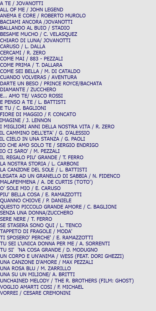 A TE / JOVANOTTI ALL OF ME / JOHN LEGEND ANEMA E CORE / ROBERTO MUROLO BACIAMI ANCORA /JOVANOTTI BALLANDO AL BUIO / STADIO BESAME MUCHO / C. VELASQUEZ CHIARO DI LUNA/ JOVANOTTI CARUSO / L. DALLA CERCAMI / R. ZERO COME MAI / 883 - PEZZALI COME PRIMA / T. DALLARA COME SEI BELLA / M. DI CATALDO CUANDO VOLVERAS / AVENTURA DARTE UN BESO / PRINCE ROYCE/BACHATA DIAMANTE / ZUCCHERO E... AMO TE/ VASCO ROSSI E PENSO A TE / L. BATTISTI E TU / C. BAGLIONI FIORE DI MAGGIO / F. CONCATO IMAGINE / J. LENNON I MIGLIORI ANNI DELLA NOSTRA VITA / R. ZERO IL CAMMINO DELL'ETA' / G. D'ALESSIO IL CIELO IN UNA STANZA / G. PAOLI IO CHE AMO SOLO TE / SERGIO ENDRIGO IO CI SARO' / M. PEZZALI IL REGALO PIU' GRANDE / T. FERRO LA NOSTRA STORIA / L. CARBONI LA CANZONE DEL SOLE / L. BATTISTI LEGATA AD UN GRANELLO DI SABBIA / N. FIDENCO MALAFEMMENA / A. DE CURTIS (TOTO') O' SOLE MIO / E. CARUSO PIU' BELLA COSA / E. RAMAZZOTTI QUANNO CHIOVE / P. DANIELE QUESTO PICCOLO GRANDE AMORE / C. BAGLIONI SENZA UNA DONNA/ZUCCHERO SERE NERE / T. FERRO SE STASERA SONO QUI / L. TENCO TAPPETO DI FRAGOLE / MODA' TI SPOSERO' PERCHE' / E. RAMAZZOTTI TU SEI L'UNICA DONNA PER ME / A. SORRENTI TU SI' 'NA COSA GRANDE / D. MODUGNO UN CORPO E UN'ANIMA / WESS (FEAT. DORI GHEZZI) UNA CANZONE D'AMORE / MAX PEZZALI UNA ROSA BLU / M. ZARRILLO UNA SU UN MILIONE/ A. BRITTI UNCHAINED MELODY / THE R. BROTHERS (FILM: GHOST) VOGLIO AMARTI COSI / F. MICHAEL VORREI / CESARE CREMONINI