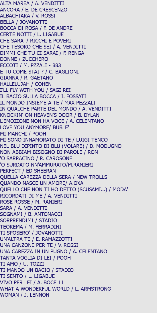 ALTA MAREA / A. VENDITTI ANCORA / E. DE CRESCENZO ALBACHIARA / V. ROSSI BELLA / JOVANOTTI BOCCA DI ROSA / F. DE ANDRE' CERTE NOTTI / L. LIGABUE CHE SARA' / RICCHI E POVERI CHE TESORO CHE SEI / A. VENDITTI DIMMI CHE TU CI SARAI / F. RENGA DONNE / ZUCCHERO ECCOTI / M. PZZALI - 883 E TU COME STAI ? / C. BAGLIONI GIANNA / R. GAETANO HALLELUJAH / COHEN I'LL FLY WITH YOU / SAGI REI IL BACIO SULLA BOCCA / I. FOSSATI IL MONDO INSIEME A TE / MAX PEZZALI IN QUALCHE PARTE DEL MONDO / A. VENDITTI KNOCKIN' ON HEAVEN'S DOOR / B. DYLAN L'EMOZIONE NON HA VOCE / A. CELENTANO LOVE YOU ANYMORE/ BUBLE' MI MANCHI / POOH MI SONO INNAMORATO DI TE / LUIGI TENCO NEL BLU DIPINTO DI BLU (VOLARE) / D. MODUGNO NON ABBIAM BISOGNO DI PAROLE / RON 'O SARRACINO / R. CAROSONE 'O SURDATO NN'AMMURATO/M.RANIERI PERFECT / ED SHEERAN QUELLA CAREZZA DELLA SERA / NEW TROLLS QUANDO NASCE UN AMORE/ A.OXA QUELLO CHE NON TI HO DETTO (SCUSAMI...) / MODA' RICORDATI DI ME / A. VENDITTI ROSE ROSSE / M. RANIERI SARA / A. VENDITTI SOGNAMI / B. ANTONACCI SORPRENDIMI / STADIO TEOREMA / M. FERRADINI TI SPOSERO' / JOVANOTTI UN'ALTRA TE / E. RAMAZZOTTI UNA CANZONE PER TE / V. ROSSI UNA CAREZZA IN UN PUGNO / A. CELENTANO TANTA VOGLIA DI LEI / POOH TI AMO / U. TOZZI TI MANDO UN BACIO / STADIO TI SENTO / L. LIGABUE VIVO PER LEI / A. BOCELLI WHAT A WONDERFUL WORLD / L. ARMSTRONG WOMAN / J. LENNON 