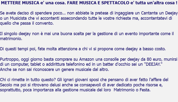 METTERE MUSICA e' una cosa. FARE MUSICA E SPETTACOLO e' tutta un'altra cosa ! Se avete deciso di spendere poco... non abbiate la pretesa di ingaggiare un Cantante un Deejay o un Musicista che vi accontenti assecondando tutte le vostre richieste ma, accontentatevi di quello che passa il convento. Il singolo deejay non è mai una buona scelta per la gestione di un evento importante come il matrimonio. Di questi tempi poi, fate molta attenzione a chi vi si propone come deejay a basso costo. Purtroppo, oggi giorno basta comprare su Amazon una consolle per deejay da 80 euro, munirsi di un computer, tablet o addirittura telefonino ed in un batter d'occhio sei un "DEEJAY." Anche se non sai riconoscere un genere musicale dal altro. Chi ci rimette in tutto questo? Gli ignari giovani sposi che pensano di aver fatto l'affare del Secolo ma poi si ritrovano delusi anche se consapevoli di aver dedicato poche risorse e, soprattutto, poca importanza alla gestione musicale del loro Matrimonio o Festa. 