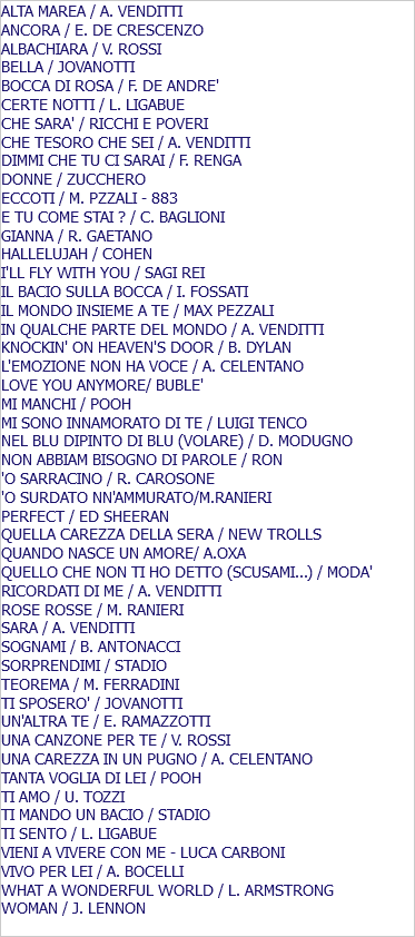 ALTA MAREA / A. VENDITTI ANCORA / E. DE CRESCENZO ALBACHIARA / V. ROSSI BELLA / JOVANOTTI BOCCA DI ROSA / F. DE ANDRE' CERTE NOTTI / L. LIGABUE CHE SARA' / RICCHI E POVERI CHE TESORO CHE SEI / A. VENDITTI DIMMI CHE TU CI SARAI / F. RENGA DONNE / ZUCCHERO ECCOTI / M. PZZALI - 883 E TU COME STAI ? / C. BAGLIONI GIANNA / R. GAETANO HALLELUJAH / COHEN I'LL FLY WITH YOU / SAGI REI IL BACIO SULLA BOCCA / I. FOSSATI IL MONDO INSIEME A TE / MAX PEZZALI IN QUALCHE PARTE DEL MONDO / A. VENDITTI KNOCKIN' ON HEAVEN'S DOOR / B. DYLAN L'EMOZIONE NON HA VOCE / A. CELENTANO LOVE YOU ANYMORE/ BUBLE' MI MANCHI / POOH MI SONO INNAMORATO DI TE / LUIGI TENCO NEL BLU DIPINTO DI BLU (VOLARE) / D. MODUGNO NON ABBIAM BISOGNO DI PAROLE / RON 'O SARRACINO / R. CAROSONE 'O SURDATO NN'AMMURATO/M.RANIERI PERFECT / ED SHEERAN QUELLA CAREZZA DELLA SERA / NEW TROLLS QUANDO NASCE UN AMORE/ A.OXA QUELLO CHE NON TI HO DETTO (SCUSAMI...) / MODA' RICORDATI DI ME / A. VENDITTI ROSE ROSSE / M. RANIERI SARA / A. VENDITTI SOGNAMI / B. ANTONACCI SORPRENDIMI / STADIO TEOREMA / M. FERRADINI TI SPOSERO' / JOVANOTTI UN'ALTRA TE / E. RAMAZZOTTI UNA CANZONE PER TE / V. ROSSI UNA CAREZZA IN UN PUGNO / A. CELENTANO TANTA VOGLIA DI LEI / POOH TI AMO / U. TOZZI TI MANDO UN BACIO / STADIO TI SENTO / L. LIGABUE VIENI A VIVERE CON ME - LUCA CARBONI VIVO PER LEI / A. BOCELLI WHAT A WONDERFUL WORLD / L. ARMSTRONG WOMAN / J. LENNON 