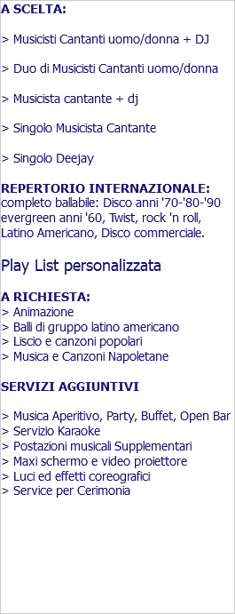 A SCELTA: > Musicisti Cantanti uomo/donna + DJ > Duo di Musicisti Cantanti uomo/donna > Musicista cantante + dj > Singolo Musicista Cantante > Singolo Deejay REPERTORIO INTERNAZIONALE: completo ballabile: Disco anni '70-'80-'90 evergreen anni '60, Twist, rock 'n roll, Latino Americano, Disco commerciale. Play List personalizzata A RICHIESTA: > Animazione > Balli di gruppo latino americano > Liscio e canzoni popolari > Musica e Canzoni Napoletane SERVIZI AGGIUNTIVI > Musica Aperitivo, Party, Buffet, Open Bar > Servizio Karaoke > Postazioni musicali Supplementari > Maxi schermo e video proiettore > Luci ed effetti coreografici > Service per Cerimonia 