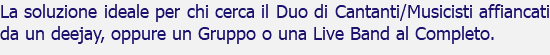 La soluzione ideale per chi cerca il Duo di Cantanti/Musicisti affiancati da un deejay, oppure un Gruppo o una Live Band al Completo.