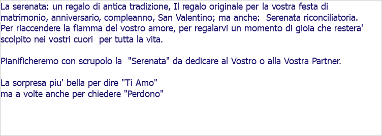 La serenata: un regalo di antica tradizione, Il regalo originale per la vostra festa di matrimonio, anniversario, compleanno, San Valentino; ma anche: Serenata riconciliatoria. Per riaccendere la fiamma del vostro amore, per regalarvi un momento di gioia che restera' scolpito nei vostri cuori per tutta la vita. Pianificheremo con scrupolo la "Serenata" da dedicare al Vostro o alla Vostra Partner. La sorpresa piu' bella per dire "Ti Amo" ma a volte anche per chiedere "Perdono"