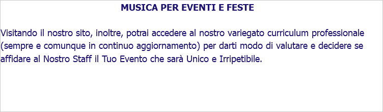 MUSICA PER EVENTI E FESTE Visitando il nostro sito, inoltre, potrai accedere al nostro variegato curriculum professionale (sempre e comunque in continuo aggiornamento) per darti modo di valutare e decidere se affidare al Nostro Staff il Tuo Evento che sarà Unico e Irripetibile.