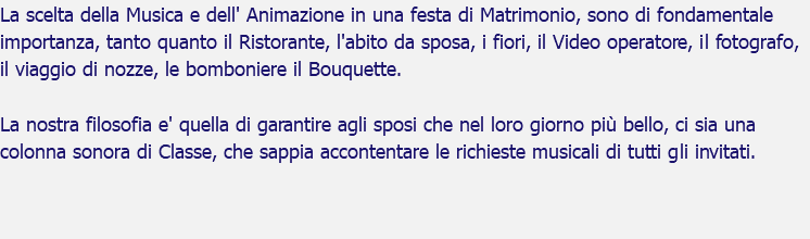 La scelta della Musica e dell' Animazione in una festa di Matrimonio, sono di fondamentale importanza, tanto quanto il Ristorante, l'abito da sposa, i fiori, il Video operatore, il fotografo, il viaggio di nozze, le bomboniere il Bouquette. La nostra filosofia e' quella di garantire agli sposi che nel loro giorno più bello, ci sia una colonna sonora di Classe, che sappia accontentare le richieste musicali di tutti gli invitati. 