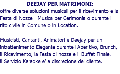 DEEJAY PER MATRIMONI: offre diverse soluzioni musicali per il ricevimento e la Festa di Nozze : Musica per Cerimonia o durante il rito civile in Comune o in Location. Musicisti, Cantanti, Animatori e Deejay per un intrattenimento Elegante durante l'Aperitivo, Brunch, il Ricevimento, la Festa di nozze e il Buffet Finale. il Servizio Karaoke e' a discrezione del cliente.