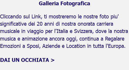 Galleria Fotografica Cliccando sul Link, ti mostreremo le nostre foto piu' significative dei 20 anni di nostra onorata carriera musicale in viaggio per l'Italia e Svizzera, dove la nostra musica e animazione ancora oggi, continua a Regalare Emozioni a Sposi, Aziende e Location in tutta l'Europa. DAI UN OCCHIATA > 