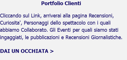 Portfolio Clienti Cliccando sul Link, arriverai alla pagina Recensioni, Curiosita', Personaggi dello spettacolo con i quali abbiamo Collaborato. Gli Eventi per quali siamo stati ingaggiati, le pubblicazioni e Recensioni Giornalistiche. DAI UN OCCHIATA > 