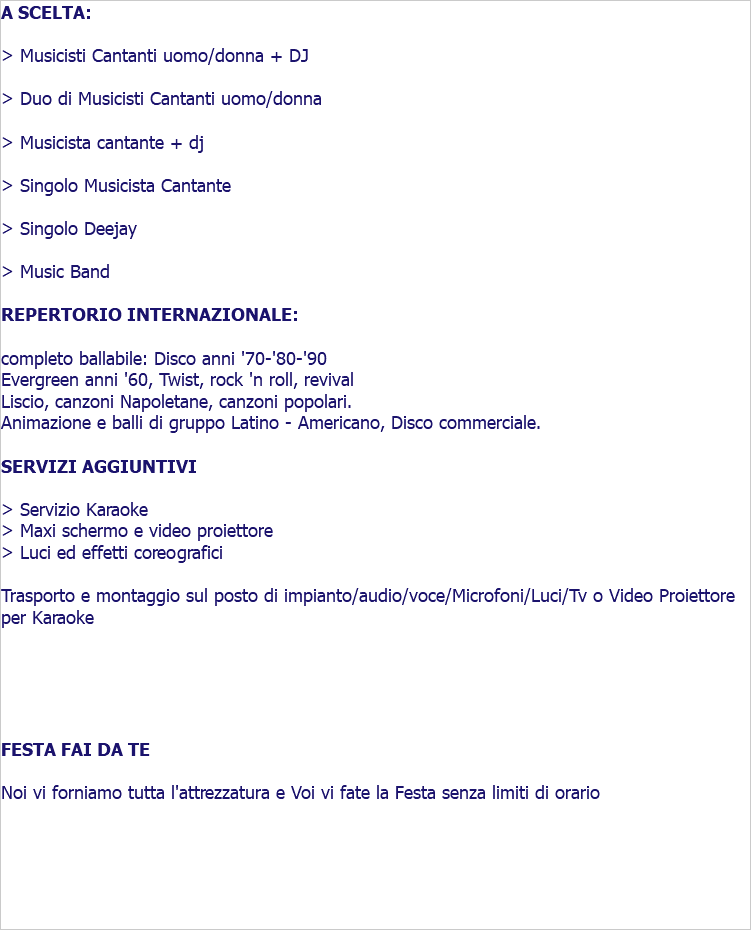 A SCELTA: > Musicisti Cantanti uomo/donna + DJ > Duo di Musicisti Cantanti uomo/donna > Musicista cantante + dj > Singolo Musicista Cantante > Singolo Deejay > Music Band REPERTORIO INTERNAZIONALE: completo ballabile: Disco anni '70-'80-'90 Evergreen anni '60, Twist, rock 'n roll, revival Liscio, canzoni Napoletane, canzoni popolari. Animazione e balli di gruppo Latino - Americano, Disco commerciale. SERVIZI AGGIUNTIVI > Servizio Karaoke > Maxi schermo e video proiettore > Luci ed effetti coreografici Trasporto e montaggio sul posto di impianto/audio/voce/Microfoni/Luci/Tv o Video Proiettore per Karaoke FESTA FAI DA TE Noi vi forniamo tutta l'attrezzatura e Voi vi fate la Festa senza limiti di orario