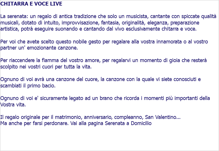 CHITARRA E VOCE LIVE La serenata: un regalo di antica tradizione che solo un musicista, cantante con spiccate qualità musicali, dotato di intuito, improvvisazione, fantasia, originalità, eleganza, preparazione artistica, potrà eseguire suonando e cantando dal vivo esclusivamente chitarra e voce. Per voi che avete scelto questo nobile gesto per regalare alla vostra innamorata o al vostro partner un' emozionante canzone. Per riaccendere la fiamma del vostro amore, per regalarvi un momento di gioia che resterà scolpito nei vostri cuori per tutta la vita. Ognuno di voi avrà una canzone del cuore, la canzone con la quale vi siete conosciuti e scambiati il primo bacio. Ognuno di voi e' sicuramente legato ad un brano che ricorda i momenti più importanti della Vostra vita. Il regalo originale per il matrimonio, anniversario, compleanno, San Valentino... Ma anche per farsi perdonare. Vai alla pagina Serenata a Domicilio