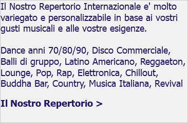 Il Nostro Repertorio Internazionale e' molto variegato e personalizzabile in base ai vostri gusti musicali e alle vostre esigenze. Dance anni 70/80/90, Disco Commerciale, Balli di gruppo, Latino Americano, Reggaeton, Lounge, Pop, Rap, Elettronica, Chillout, Buddha Bar, Country, Musica Italiana, Revival Il Nostro Repertorio >