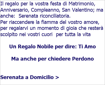 Il regalo per la vostra festa di Matrimonio, Anniversario, Compleanno, San Valentino; ma anche: Serenata riconciliatoria. Per riaccendere la fiamma del vostro amore, per regalarvi un momento di gioia che resterà scolpito nei vostri cuori per tutta la vita Un Regalo Nobile per dire: Ti Amo Ma anche per chiedere Perdono Serenata a Domicilio > 