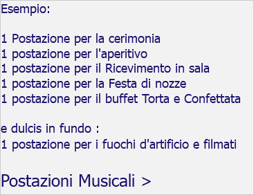 Esempio: 1 Postazione per la cerimonia 1 postazione per l'aperitivo 1 postazione per il Ricevimento in sala 1 postazione per la Festa di nozze 1 postazione per il buffet Torta e Confettata e dulcis in fundo : 1 postazione per i fuochi d'artificio e filmati Postazioni Musicali >