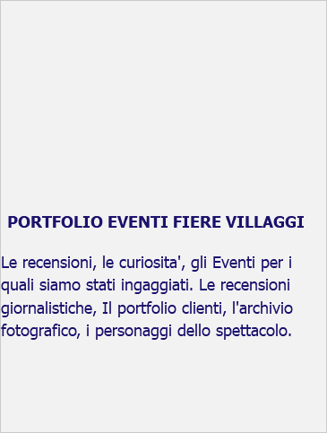  PORTFOLIO EVENTI FIERE VILLAGGI Le recensioni, le curiosita', gli Eventi per i quali siamo stati ingaggiati. Le recensioni giornalistiche, Il portfolio clienti, l'archivio fotografico, i personaggi dello spettacolo. 