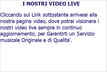 I NOSTRI VIDEO LIVE Cliccando sul Link sottostante arriverai alla nostra pagina video, dove potrai visionare i nostri video live sempre in continuo aggiornamento, per Garantirti un Servizio musicale Originale e di Qualita'. 