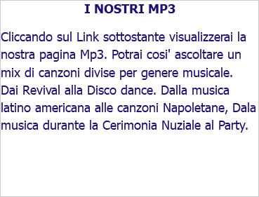 I NOSTRI MP3 Cliccando sul Link sottostante visualizzerai la nostra pagina Mp3. Potrai cosi' ascoltare un mix di canzoni divise per genere musicale. Dai Revival alla Disco dance. Dalla musica latino americana alle canzoni Napoletane, Dala musica durante la Cerimonia Nuziale al Party.