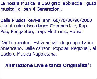 La nostra Musica a 360 gradi abbraccia i gusti musicali di ben 4 Generazioni. Dalla Musica Revival anni 60/70/80/90/2000 alla attuale disco dance Commerciale, Rap, Pop, Reggaeton, Trap, Elettronic, House. Dai Tormentoni Estivi ai balli di gruppo Latino Americano. Dalle canzoni Popolari Regionali, al Liscio e Musica Napoletana. Animazione Live e tanta Originalita' !