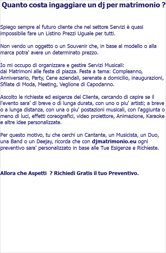  Quanto costa ingaggiare un dj per matrimonio ? Spiego sempre al futuro cliente che nel settore Servizi è quasi impossibile fare un Listino Prezzi Uguale per tutti. Non vendo un oggetto o un Souvenir che, in base al modello o alla marca potra' avere un determinato prezzo. Io mi occupo di organizzare e gestire Servizi Musicali: dai Matrimoni alle feste di piazza. Feste a tema, Compleanno, Anniversario, Party, Cene aziendali, serenate a domicilio, inaugurazioni, Sfilate di Moda, Meeting, Veglione di Capodanno. Ascolto le richieste ed esigenze del Cliente, cercando di capire se il l'evento sara' di breve o di lunga durata, con uno o piu' artisti; a breve o a lunga distanza, con una o piu' postazioni musicali, con l'aggiunta o meno di luci, effetti coreografici, video proiettore, Animazione, Karaoke e altre idee personalizzate. Per questo motivo, tu che cerchi un Cantante, un Musicista, un Duo, una Band o un Deejay, ricorda che con djmatrimonio.eu ogni preventivo sara' personalizzato in base alle Tue Esigenze e Richieste. Allora che Aspetti ? Richiedi Gratis il tuo Preventivo. 
