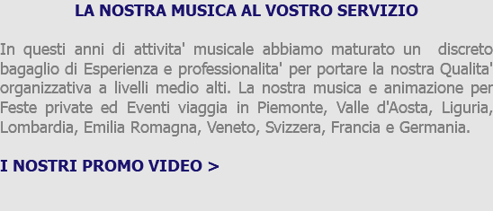 LA NOSTRA MUSICA AL VOSTRO SERVIZIO In questi anni di attivita' musicale abbiamo maturato un discreto bagaglio di Esperienza e professionalita' per portare la nostra Qualita' organizzativa a livelli medio alti. La nostra musica e animazione per Feste private ed Eventi viaggia in Piemonte, Valle d'Aosta, Liguria, Lombardia, Emilia Romagna, Veneto, Svizzera, Francia e Germania. I NOSTRI PROMO VIDEO > 