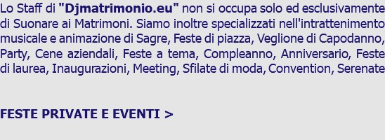 Lo Staff di "Djmatrimonio.eu" non si occupa solo ed esclusivamente di Suonare ai Matrimoni. Siamo inoltre specializzati nell'intrattenimento musicale e animazione di Sagre, Feste di piazza, Veglione di Capodanno, Party, Cene aziendali, Feste a tema, Compleanno, Anniversario, Feste di laurea, Inaugurazioni, Meeting, Sfilate di moda, Convention, Serenate FESTE PRIVATE E EVENTI > 