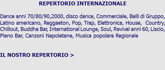 REPERTORIO INTERNAZIONALE Dance anni 70/80/90,2000, disco dance, Commerciale, Balli di Gruppo, Latino americano, Reggaeton, Pop, Trap, Elettronica, House, Country, Chillout, Buddha Bar, International Lounge, Soul, Revival anni 60, Liscio, Piano Bar, Canzoni Napoletane, Musica popolare Regionale IL NOSTRO REPERTORIO >