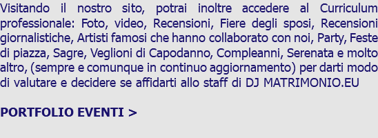 Visitando il nostro sito, potrai inoltre accedere al Curriculum professionale: Foto, video, Recensioni, Fiere degli sposi, Recensioni giornalistiche, Artisti famosi che hanno collaborato con noi, Party, Feste di piazza, Sagre, Veglioni di Capodanno, Compleanni, Serenata e molto altro, (sempre e comunque in continuo aggiornamento) per darti modo di valutare e decidere se affidarti allo staff di DJ MATRIMONIO.EU PORTFOLIO EVENTI > 