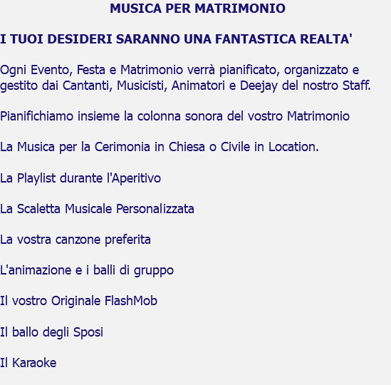  MUSICA PER MATRIMONIO I TUOI DESIDERI SARANNO UNA FANTASTICA REALTA' Ogni Evento, Festa e Matrimonio verrà pianificato, organizzato e gestito dai Cantanti, Musicisti, Animatori e Deejay del nostro Staff. Pianifichiamo insieme la colonna sonora del vostro Matrimonio La Musica per la Cerimonia in Chiesa o Civile in Location. La Playlist durante l'Aperitivo La Scaletta Musicale Personalizzata La vostra canzone preferita L'animazione e i balli di gruppo Il vostro Originale FlashMob Il ballo degli Sposi Il Karaoke 