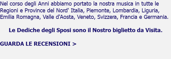 Nel corso degli Anni abbiamo portato la nostra musica in tutte le Regioni e Province del Nord' Italia, Piemonte, Lombardia, Liguria, Emilia Romagna, Valle d'Aosta, Veneto, Svizzera, Francia e Germania. Le Dediche degli Sposi sono il Nostro biglietto da Visita. GUARDA LE RECENSIONI > 