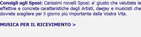 Consigli agli Sposi: Carissimi novelli Sposi: e' giusto che valutiate le effettive e concrete caratteristiche degli Artisti, deejay e musicisti che dovrete scegliere per il giorno più importante della Vostra Vita. MUSICA PER IL RICEVIMENTO > 