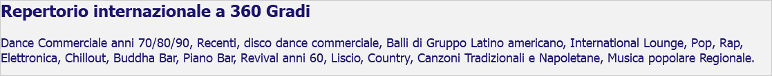 Repertorio internazionale a 360 Gradi Dance Commerciale anni 70/80/90, Recenti, disco dance commerciale, Balli di Gruppo Latino americano, International Lounge, Pop, Rap, Elettronica, Chillout, Buddha Bar, Piano Bar, Revival anni 60, Liscio, Country, Canzoni Tradizionali e Napoletane, Musica popolare Regionale.